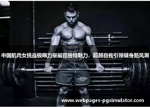 中国肌肉女挑战极限力量展现独特魅力,超越自我引领健身新风潮