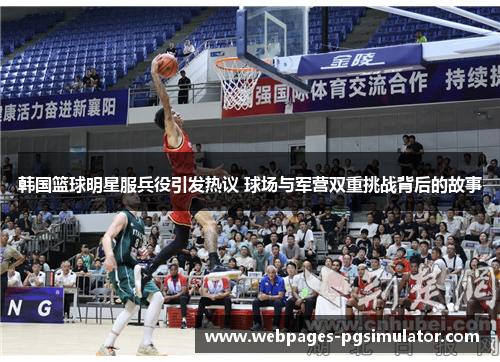 韩国篮球明星服兵役引发热议 球场与军营双重挑战背后的故事